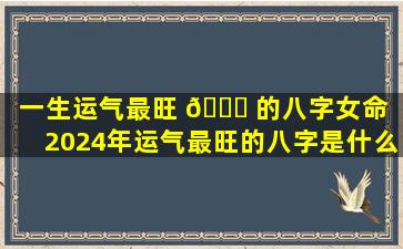 一生运气最旺 🐟 的八字女命（2024年运气最旺的八字是什么）